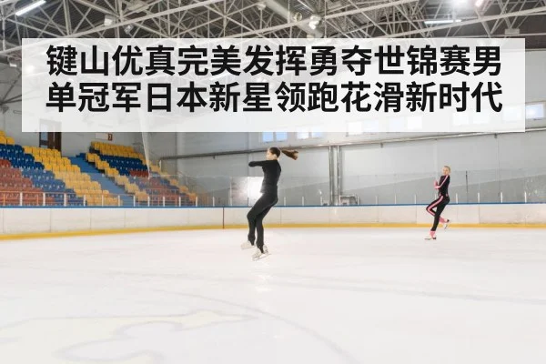 键山优真完美发挥勇夺世锦赛男单冠军日本新星领跑花滑新时代